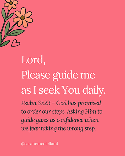 Lord, please guide me as I seek You daily.

Psalm 37:23 – God has promised to order our steps. Asking Him to guide gives us confidence when we fear taking the wrong step.