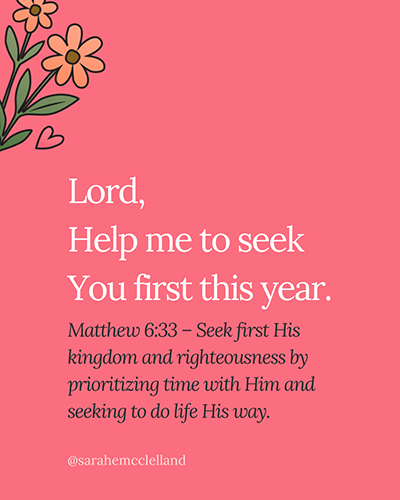 Lord, help me to seek You first this year.

Matthew 6:33 – Seek first His kingdom and righteousness by prioritizing time with Him and seeking to do life His way.